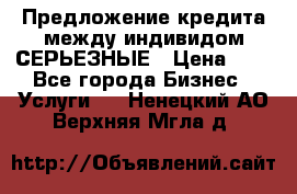 Предложение кредита между индивидом СЕРЬЕЗНЫЕ › Цена ­ 0 - Все города Бизнес » Услуги   . Ненецкий АО,Верхняя Мгла д.
